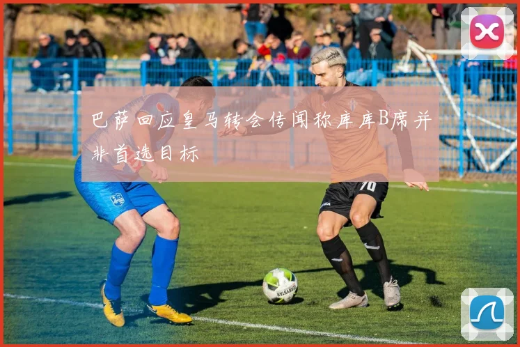 巴萨回应皇马转会传闻称库库B席并非首选目标