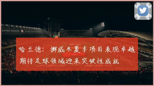 哈兰德：挪威冬夏季项目表现卓越期待足球领域迎来突破性成就