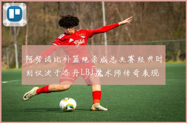 阿努诺比补篮绝杀成总决赛经典时刻仅次于乔丹LBJ魔术师传奇表现