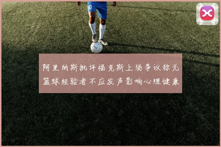 阿里纳斯批评福克斯上场争议称无篮球经验者不应发声影响心理健康