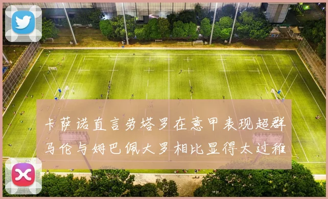 卡萨诺直言劳塔罗在意甲表现超群马伦与姆巴佩大罗相比显得太过稚嫩