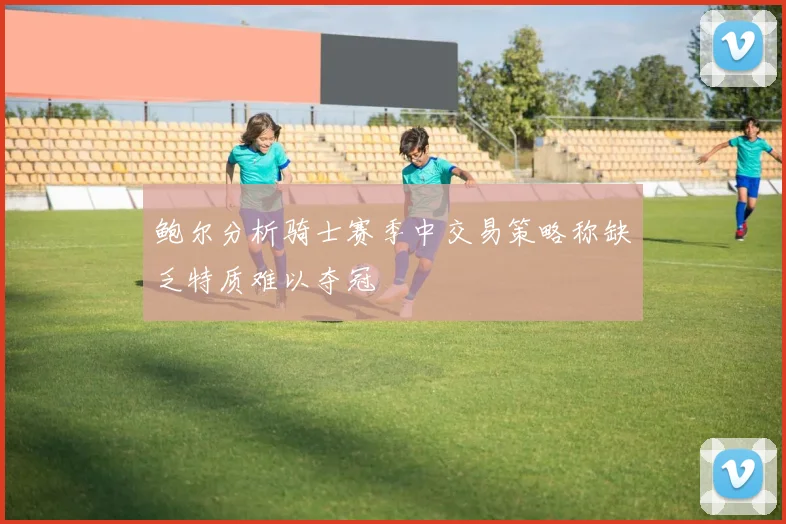 鲍尔分析骑士赛季中交易策略称缺乏特质难以夺冠
