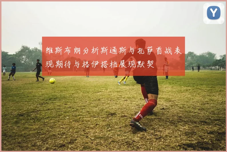 维斯布朗分析斯通斯与孔萨首战表现期待与格伊搭档展现默契