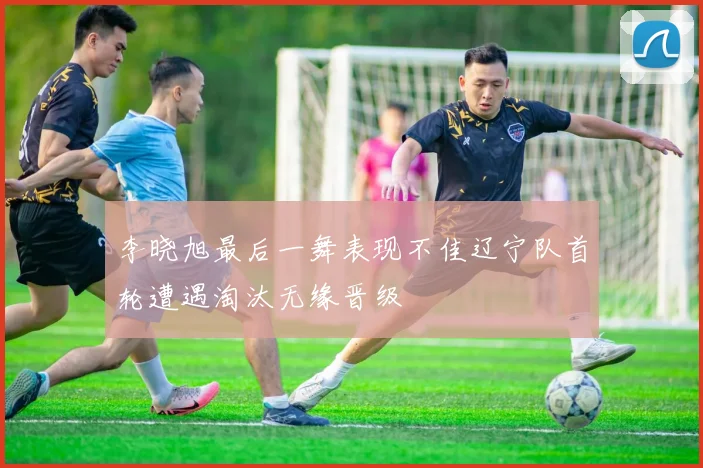 李晓旭最后一舞表现不佳辽宁队首轮遭遇淘汰无缘晋级