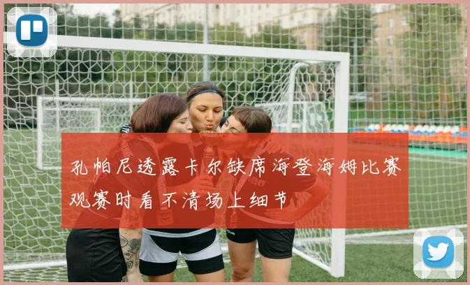 孔帕尼透露卡尔缺席海登海姆比赛观赛时看不清场上细节