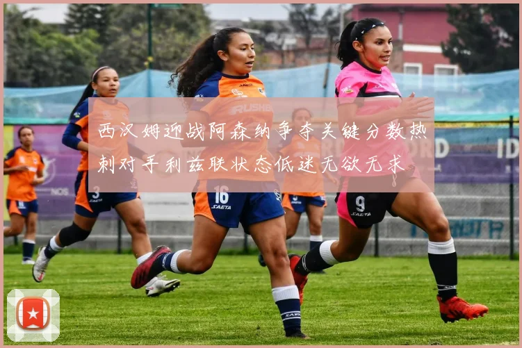 西汉姆迎战阿森纳争夺关键分数热刺对手利兹联状态低迷无欲无求