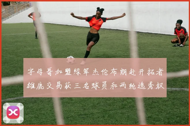 字母哥加盟绿军杰伦布朗赴开拓者雄鹿交易获三名球员和两轮选秀权