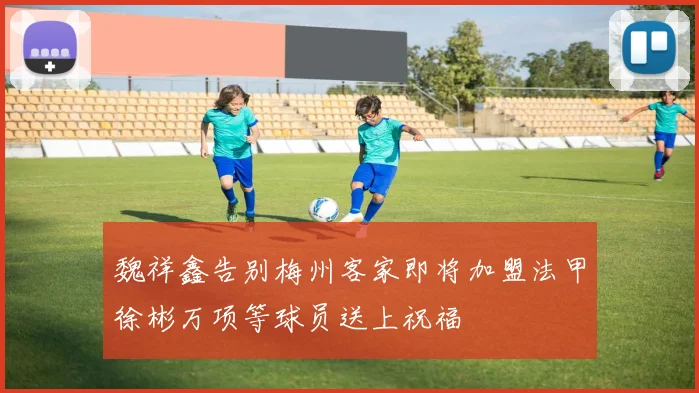 魏祥鑫告别梅州客家即将加盟法甲徐彬万项等球员送上祝福
