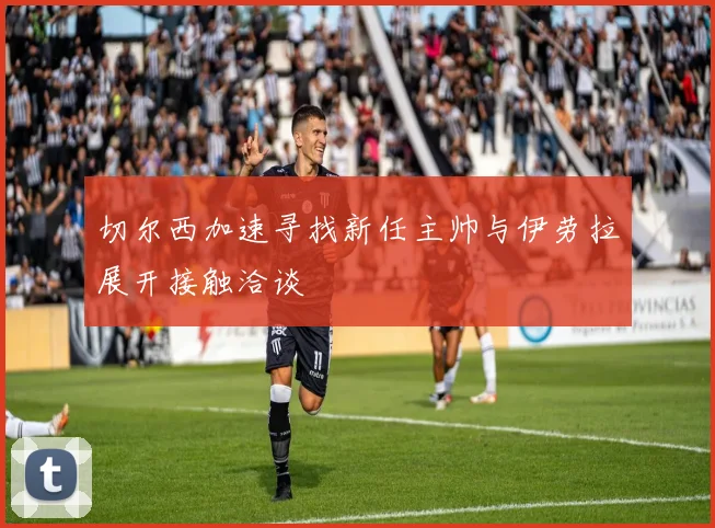 切尔西加速寻找新任主帅与伊劳拉展开接触洽谈