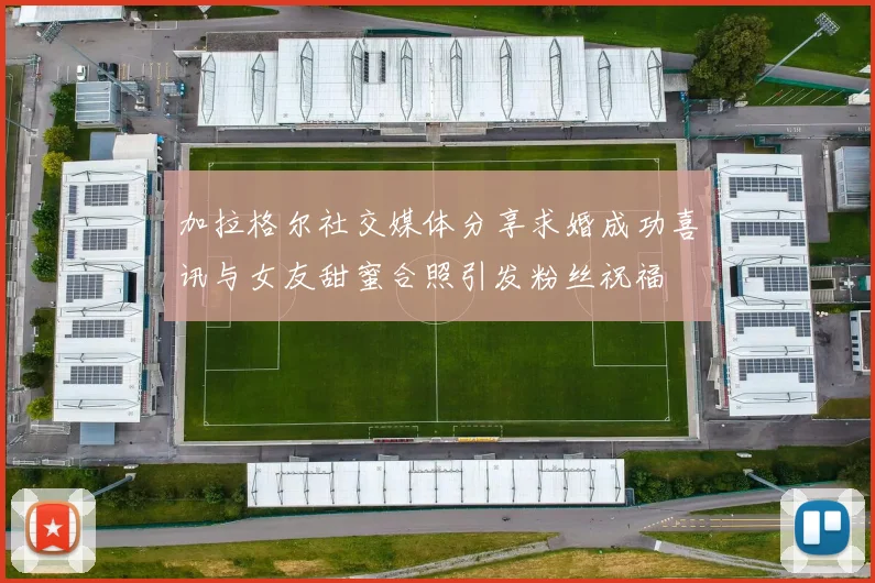 加拉格尔社交媒体分享求婚成功喜讯与女友甜蜜合照引发粉丝祝福