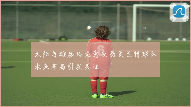 太阳与雄鹿均无意交易莫兰特球队未来布局引发关注