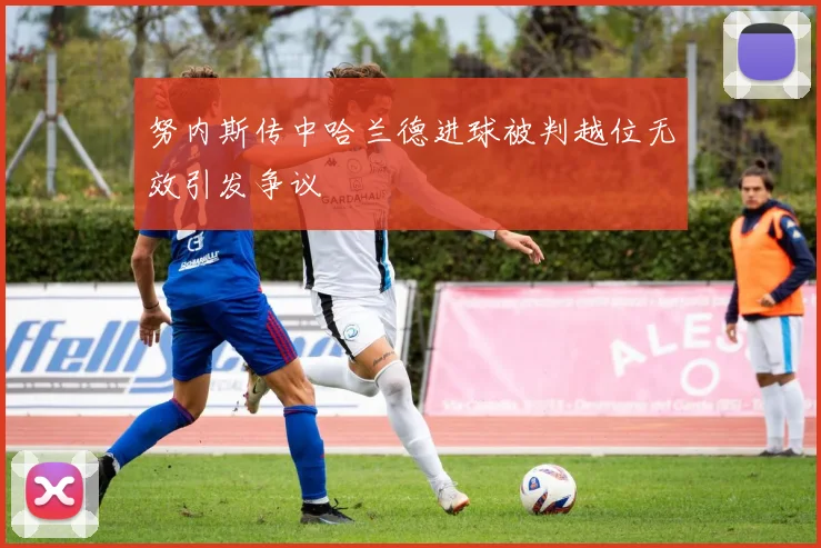 努内斯传中哈兰德进球被判越位无效引发争议