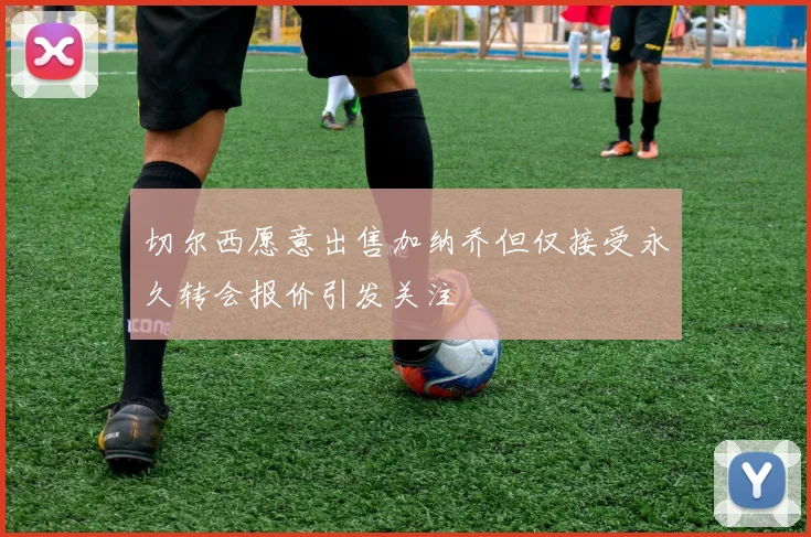 切尔西愿意出售加纳乔但仅接受永久转会报价引发关注
