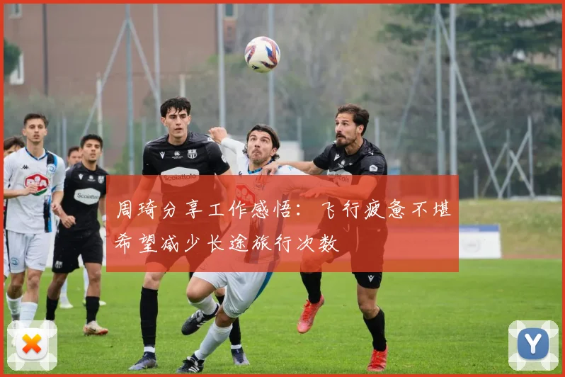 周琦分享工作感悟：飞行疲惫不堪希望减少长途旅行次数
