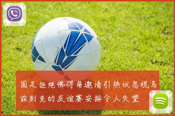 国足拒绝佛得角邀请引热议忽视乌兹别克的友谊赛安排令人失望