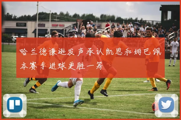 哈兰德谦逊发声承认凯恩和姆巴佩本赛季进球更胜一筹