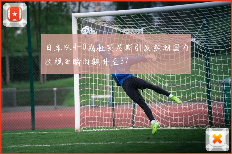 日本队4-0战胜突尼斯引发热潮国内收视率瞬间飙升至37